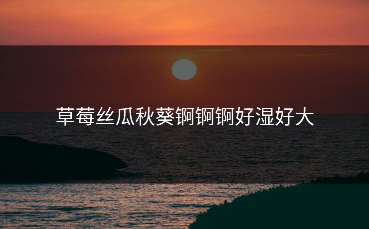 草莓丝瓜秋葵锕锕锕好湿好大