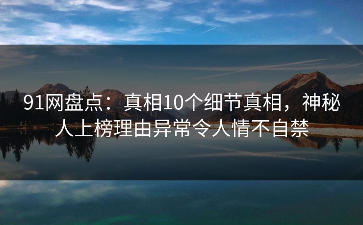 91网盘点：真相10个细节真相，神秘人上榜理由异常令人情不自禁